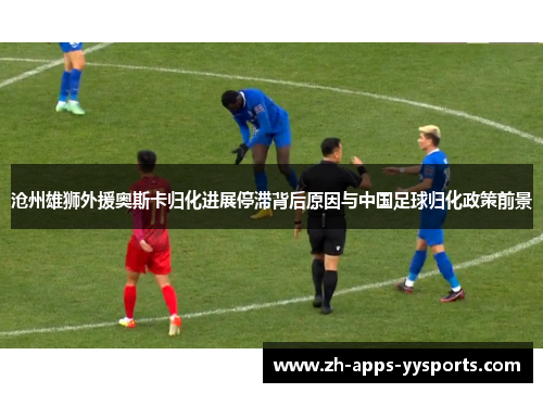 沧州雄狮外援奥斯卡归化进展停滞背后原因与中国足球归化政策前景